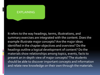 It refers to the way headings, terms, illustrations, and
summary exercises are integrated with the content. Does the
example illustrate major concepts? Are the major ideas
identified in the chapter objectives and overview? Do the
headings outline a logical development of content? Do the
materials show relationships among topics, events, facts to
present an in-depth view of major concepts?The students
should be able to discover important concepts and information
and relate new knowledge on their own through the materials.
EXPLAINING
 