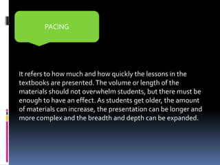 It refers to how much and how quickly the lessons in the
textbooks are presented.The volume or length of the
materials should not overwhelm students, but there must be
enough to have an effect. As students get older, the amount
of materials can increase, the presentation can be longer and
more complex and the breadth and depth can be expanded.
PACING
 