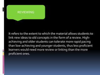 It refers to the extent to which the material allows students to
link new ideas to old concepts in the form of a review. High-
achieving and older students can tolerate more rapid pacing
than low-achieving and younger students, thus less proficient
learners would need more review or linking than the more
proficient ones.
REVIEWING
 