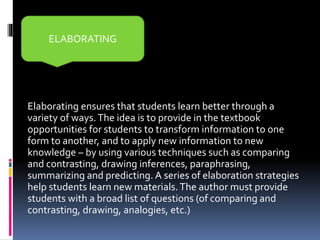 Elaborating ensures that students learn better through a
variety of ways.The idea is to provide in the textbook
opportunities for students to transform information to one
form to another, and to apply new information to new
knowledge – by using various techniques such as comparing
and contrasting, drawing inferences, paraphrasing,
summarizing and predicting. A series of elaboration strategies
help students learn new materials.The author must provide
students with a broad list of questions (of comparing and
contrasting, drawing, analogies, etc.)
ELABORATING
 