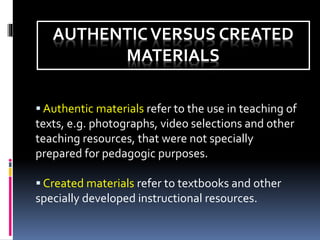 AUTHENTICVERSUS CREATED
MATERIALS
 Authentic materials refer to the use in teaching of
texts, e.g. photographs, video selections and other
teaching resources, that were not specially
prepared for pedagogic purposes.
 Created materials refer to textbooks and other
specially developed instructional resources.
 