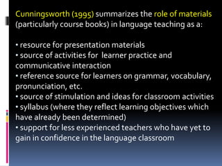 Cunningsworth (1995) summarizes the role of materials
(particularly course books) in language teaching as a:
• resource for presentation materials
• source of activities for learner practice and
communicative interaction
• reference source for learners on grammar, vocabulary,
pronunciation, etc.
• source of stimulation and ideas for classroom activities
• syllabus (where they reflect learning objectives which
have already been determined)
• support for less experienced teachers who have yet to
gain in confidence in the language classroom
 