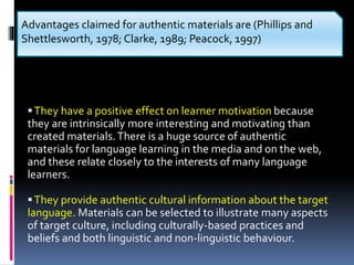 They have a positive effect on learner motivation because
they are intrinsically more interesting and motivating than
created materials.There is a huge source of authentic
materials for language learning in the media and on the web,
and these relate closely to the interests of many language
learners.
They provide authentic cultural information about the target
language. Materials can be selected to illustrate many aspects
of target culture, including culturally-based practices and
beliefs and both linguistic and non-linguistic behaviour.
Advantages claimed for authentic materials are (Phillips and
Shettlesworth, 1978; Clarke, 1989; Peacock, 1997)
 