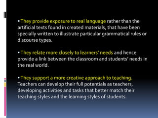They provide exposure to real language rather than the
artificial texts found in created materials, that have been
specially written to illustrate particular grammatical rules or
discourse types.
They relate more closely to learners’ needs and hence
provide a link between the classroom and students’ needs in
the real world.
They support a more creative approach to teaching.
Teachers can develop their full potentials as teachers,
developing activities and tasks that better match their
teaching styles and the learning styles of students.
 