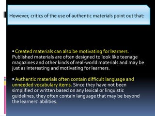  Created materials can also be motivating for learners.
Published materials are often designed to look like teenage
magazines and other kinds of real-world materials and may be
just as interesting and motivating for learners.
 Authentic materials often contain difficult language and
unneeded vocabulary items. Since they have not been
simplified or written based on any lexical or linguistic
guidelines, they often contain language that may be beyond
the learners’ abilities.
However, critics of the use of authentic materials point out that:
 