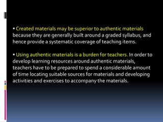 Created materials may be superior to authentic materials
because they are generally built around a graded syllabus, and
hence provide a systematic coverage of teaching items.
 Using authentic materials is a burden for teachers. In order to
develop learning resources around authentic materials,
teachers have to be prepared to spend a considerable amount
of time locating suitable sources for materials and developing
activities and exercises to accompany the materials.
 