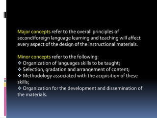 Major concepts refer to the overall principles of
second/foreign language learning and teaching will affect
every aspect of the design of the instructional materials.
Minor concepts refer to the following:
 Organization of languages skills to be taught;
 Selection, gradation and arrangement of content;
 Methodology associated with the acquisition of these
skills;
 Organization for the development and dissemination of
the materials.
 
