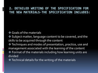 2. DETAILED WRITING OF THE SPECIFICATION FOR
THE NEW MATERIALS-THE SPECIFICATION INCLUDES:
 Goals of the materials
 Subject matter, language content to be covered, and the
skills to be acquired through the content
Techniques and modes of presentation, practice, use and
management associated with the learning of the content
 Format of the materials including how learning units are
divided
Technical details for the writing of the materials
 