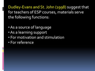 Dudley-Evans and St. John (1998) suggest that
for teachers of ESP courses, materials serve
the following functions:
• As a source of language
• As a learning support
• For motivation and stimulation
• For reference
 