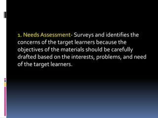 1. Needs Assessment- Surveys and identifies the
concerns of the target learners because the
objectives of the materials should be carefully
drafted based on the interests, problems, and need
of the target learners.
 