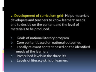 2. Development of curriculum grid- Helps materials
developers and teachers to know learners’ needs
and to decide on the content and the level of
materials to be produced.
a. Goals of national literacy program
b. Core content based on national outcomes
c. Locally relevant content based on the identified
needs of the learners
d. Prescribed levels in the three R’s
e. Levels of literacy skills of learners
 
