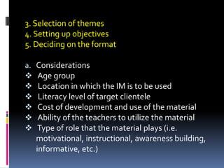 3. Selection of themes
4. Setting up objectives
5. Deciding on the format
a. Considerations
 Age group
 Location in which the IM is to be used
 Literacy level of target clientele
 Cost of development and use of the material
 Ability of the teachers to utilize the material
 Type of role that the material plays (i.e.
motivational, instructional, awareness building,
informative, etc.)
 