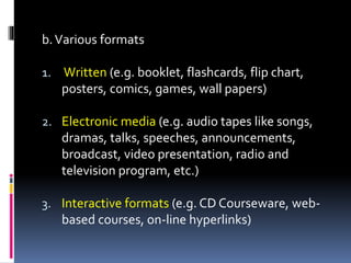 b.Various formats
1. Written (e.g. booklet, flashcards, flip chart,
posters, comics, games, wall papers)
2. Electronic media (e.g. audio tapes like songs,
dramas, talks, speeches, announcements,
broadcast, video presentation, radio and
television program, etc.)
3. Interactive formats (e.g. CD Courseware, web-
based courses, on-line hyperlinks)
 