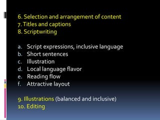 6. Selection and arrangement of content
7.Titles and captions
8. Scriptwriting
a. Script expressions, inclusive language
b. Short sentences
c. Illustration
d. Local language flavor
e. Reading flow
f. Attractive layout
9. Illustrations (balanced and inclusive)
10. Editing
 