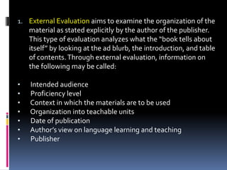 1. External Evaluation aims to examine the organization of the
material as stated explicitly by the author of the publisher.
This type of evaluation analyzes what the “book tells about
itself” by looking at the ad blurb, the introduction, and table
of contents.Through external evaluation, information on
the following may be called:
• Intended audience
• Proficiency level
• Context in which the materials are to be used
• Organization into teachable units
• Date of publication
• Author’s view on language learning and teaching
• Publisher
 