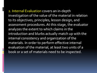 2. Internal Evaluation covers an in-depth
investigation of the value of the material in relation
to its objectives, principles, lesson design, and
assessment procedures. At this stage, the evaluator
analyzes the extent to which claims in the
introduction and blurbs actually match up with the
internal consistency and organization of the
materials. In order to perform effective internal
evaluation of the material, at least two units of a
book or a set of materials need to be inspected.
 