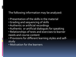 The following information may be analyzed:
• Presentation of the skills in the material
• Grading and sequencing of skills
• Authentic or artificial recordings
• Authentic or artificial dialogues for speaking
• Relationships of tests and exercises to learner
needs and course content
• Provisions for different learning styles and self-
study
• Motivation for the learners
 