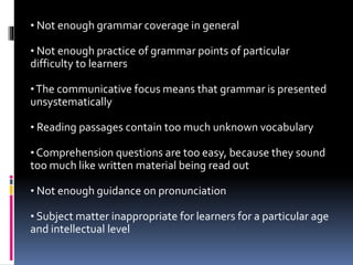 • Not enough grammar coverage in general
• Not enough practice of grammar points of particular
difficulty to learners
•The communicative focus means that grammar is presented
unsystematically
• Reading passages contain too much unknown vocabulary
• Comprehension questions are too easy, because they sound
too much like written material being read out
• Not enough guidance on pronunciation
• Subject matter inappropriate for learners for a particular age
and intellectual level
 