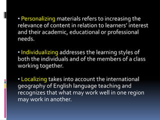 • Personalizing materials refers to increasing the
relevance of content in relation to learners’ interest
and their academic, educational or professional
needs.
• Individualizing addresses the learning styles of
both the individuals and of the members of a class
working together.
• Localizing takes into account the international
geography of English language teaching and
recognizes that what may work well in one region
may work in another.
 