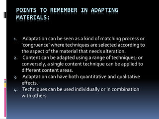POINTS TO REMEMBER IN ADAPTING
MATERIALS:
1. Adaptation can be seen as a kind of matching process or
‘congruence’ where techniques are selected according to
the aspect of the material that needs alteration.
2. Content can be adapted using a range of techniques; or
conversely, a single content technique can be applied to
different content areas.
3. Adaptation can have both quantitative and qualitative
effects.
4. Techniques can be used individually or in combination
with others.
 