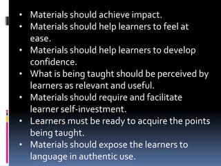 • Materials should achieve impact.
• Materials should help learners to feel at
ease.
• Materials should help learners to develop
confidence.
• What is being taught should be perceived by
learners as relevant and useful.
• Materials should require and facilitate
learner self-investment.
• Learners must be ready to acquire the points
being taught.
• Materials should expose the learners to
language in authentic use.
 