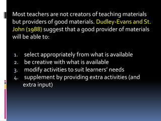 1. select appropriately from what is available
2. be creative with what is available
3. modify activities to suit learners’ needs
4. supplement by providing extra activities (and
extra input)
Most teachers are not creators of teaching materials
but providers of good materials. Dudley-Evans and St.
John (1988) suggest that a good provider of materials
will be able to:
 