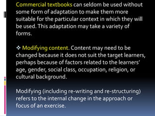 Commercial textbooks can seldom be used without
some form of adaptation to make them more
suitable for the particular context in which they will
be used.This adaptation may take a variety of
forms.
 Modifying content. Content may need to be
changed because it does not suit the target learners,
perhaps because of factors related to the learners’
age, gender, social class, occupation, religion, or
cultural background.
Modifying (including re-writing and re-structuring)
refers to the internal change in the approach or
focus of an exercise.
 