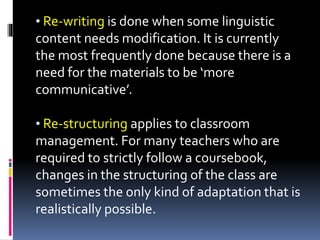 • Re-writing is done when some linguistic
content needs modification. It is currently
the most frequently done because there is a
need for the materials to be ‘more
communicative’.
• Re-structuring applies to classroom
management. For many teachers who are
required to strictly follow a coursebook,
changes in the structuring of the class are
sometimes the only kind of adaptation that is
realistically possible.
 