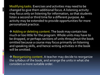 Modifying tasks. Exercises and activities may need to be
changed to give them additional focus.A listening activity
may focus only on listening for information, so that students
listen a second or third time for a different purpose. An
activity may be extended to provide opportunities for more
personalized practice.
 Adding or deleting content.The book may contain too
much or too little for the program.Whole units may have to
be dropped, or perhaps sections of units throughout the book
omitted because a course may focus primarily on listening
and speaking skills, and hence writing activities in the book
will be omitted.
 Reorganizing content. A teacher may decide to reorganize
the syllabus of the book, and arrange the units in what she
considers a more suitable order.
 