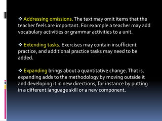  Addressing omissions.The text may omit items that the
teacher feels are important. For example a teacher may add
vocabulary activities or grammar activities to a unit.
 Extending tasks. Exercises may contain insufficient
practice, and additional practice tasks may need to be
added.
 Expanding brings about a quantitative change.That is,
expanding adds to the methodology by moving outside it
and developing it in new directions, for instance by putting
in a different language skill or a new component.
 