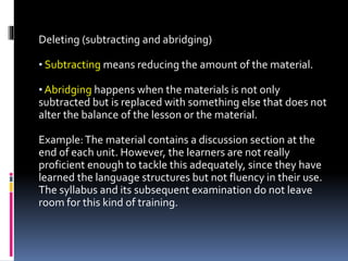 Deleting (subtracting and abridging)
• Subtracting means reducing the amount of the material.
• Abridging happens when the materials is not only
subtracted but is replaced with something else that does not
alter the balance of the lesson or the material.
Example:The material contains a discussion section at the
end of each unit. However, the learners are not really
proficient enough to tackle this adequately, since they have
learned the language structures but not fluency in their use.
The syllabus and its subsequent examination do not leave
room for this kind of training.
 