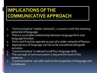 IMPLICATIONS OFTHE
COMMUNICATIVE APPROACH
1. ‘Communicative’ implies ‘semantic’, a concern with the meaning
potential of language.
2. There is a complex relationship between language form and
language function.
3. Form and Function operate as part of a wider network of factors.
4. Appropriacy of language use has to be considered alongside
accuracy.
5. ‘Communicative’ is relevant to all four language skills.
6. The concept of communication is beyond the level of the
sentence.
7. ‘Communicative’ can refer both to the properties of language and
to behavior.
 