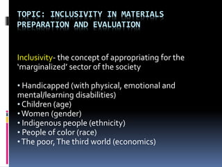 TOPIC: INCLUSIVITY IN MATERIALS
PREPARATION AND EVALUATION
Inclusivity- the concept of appropriating for the
‘marginalized’ sector of the society
• Handicapped (with physical, emotional and
mental/learning disabilities)
• Children (age)
• Women (gender)
• Indigenous people (ethnicity)
• People of color (race)
•The poor,The third world (economics)
 