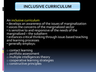 An inclusive curriculum
• develops an awareness of the issues of marginalization
• voices the concerns of the marginalized sector
• is sensitive to and responsive of the needs of the
marginalized – the subaltern
• enhances critical thinking through issue-based teaching
and learning processes
• generally employs:
o contact learning
o portfolio assessment
o multiple intelligences theory
o cooperative learning strategies
o constructive principles
INCLUSIVE CURRICULUM
 