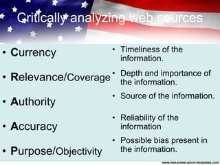 Critically analyzing web sources
• Currency
• Relevance/Coverage
• Authority
• Accuracy
• Purpose/Objectivity
• Timeliness of the
information.
• Depth and importance of
the information.
• Source of the information.
• Reliability of the
information
• Possible bias present in
the information.
 