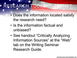 RESEARCH TOOLS∞INTERNET
• Does the information located satisfy
the research need?
• Is the information factual and
unbiased?
• See handout “Critically Analyzing
Information Sources” at the “Web”
tab on the Writing Seminar
Research Guide.
 