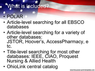 What is included?
• POLAR
• Article-level searching for all EBSCO
databases
• Article-level searching for a variety of
other databases:
JSTOR, Hoover’s, AccessPharmacy, e
tc.
• Title-level searching for most other
databases: IEEE, CIAO, Proquest
Nursing & Allied Health
• OhioLink central catalog
 