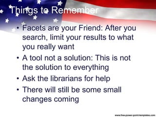 Things to Remember
• Facets are your Friend: After you
search, limit your results to what
you really want
• A tool not a solution: This is not
the solution to everything
• Ask the librarians for help
• There will still be some small
changes coming
 