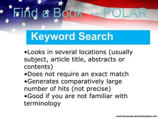 Keyword Search
•Looks in several locations (usually
subject, article title, abstracts or
contents)
•Does not require an exact match
•Generates comparatively large
number of hits (not precise)
•Good if you are not familiar with
terminology
Find a Book -- POLAR
 