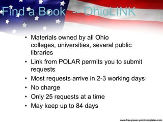 • Materials owned by all Ohio
colleges, universities, several public
libraries
• Link from POLAR permits you to submit
requests
• Most requests arrive in 2-3 working days
• No charge
• Only 25 requests at a time
• May keep up to 84 days
Find a Book -- OhioLINK
 
