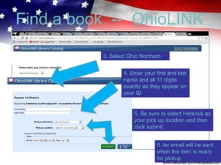 Find a book -- OhioLINK
3. Select Ohio Northern
4. Enter your first and last
name and all 11 digits
exactly as they appear on
your ID
5. Be sure to select Heterick as
your pick up location and then
click submit.
6. An email will be sent
when the item is ready
for pickup
 