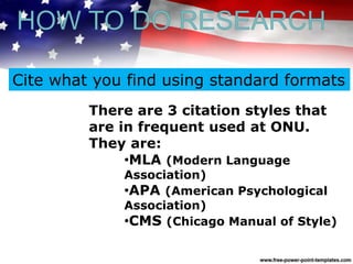 There are 3 citation styles that
are in frequent used at ONU.
They are:
•MLA (Modern Language
Association)
•APA (American Psychological
Association)
•CMS (Chicago Manual of Style)
Cite what you find using standard formats
HOW TO DO RESEARCH
 