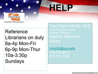 HELP
Traci Welch Moritz, MLS
Public Services Librarian
Assistant Professor
Heterick Memorial
Library
t-moritz@onu.edu
419-772-2473
419-772-2185
Reference
Librarians on duty
8a-4p Mon-Fri
6p-9p Mon-Thur
10a-3:30p
Sundays
 