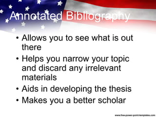 Annotated Bibliography
• Allows you to see what is out
there
• Helps you narrow your topic
and discard any irrelevant
materials
• Aids in developing the thesis
• Makes you a better scholar
 