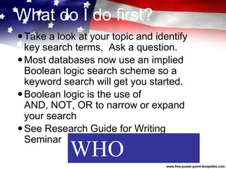 What do I do first?
Take a look at your topic and identify
key search terms, Ask a question.
Most databases now use an implied
Boolean logic search scheme so a
keyword search will get you started.
Boolean logic is the use of
AND, NOT, OR to narrow or expand
your search
See Research Guide for Writing
Seminar
WHO
 