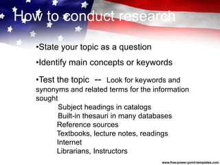 •State your topic as a question
•Identify main concepts or keywords
•Test the topic -- Look for keywords and
synonyms and related terms for the information
sought
Subject headings in catalogs
Built-in thesauri in many databases
Reference sources
Textbooks, lecture notes, readings
Internet
Librarians, Instructors
How to conduct research
 