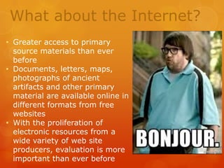 What about the Internet?
• Greater access to primary
source materials than ever
before
• Documents, letters, maps,
photographs of ancient
artifacts and other primary
material are available online in
different formats from free
websites
• With the proliferation of
electronic resources from a
wide variety of web site
producers, evaluation is more
important than ever before

 
