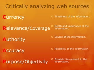 Critically analyzing web sources
Currency

 Timeliness of the information.

Relevance/Coverage

 Depth and importance of the
information.

Authority

 Source of the information.

Accuracy

 Reliability of the information

Purpose/Objectivity

 Possible bias present in the
information.

 
