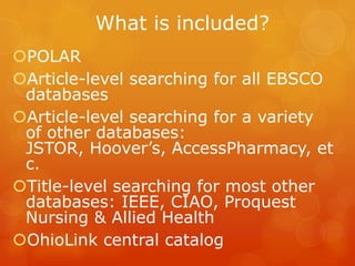 What is included?
POLAR
Article-level searching for all EBSCO
databases
Article-level searching for a variety
of other databases:
JSTOR, Hoover’s, AccessPharmacy, et
c.
Title-level searching for most other
databases: IEEE, CIAO, Proquest
Nursing & Allied Health
OhioLink central catalog

 
