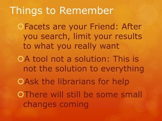 Things to Remember
Facets are your Friend: After
you search, limit your results
to what you really want
A tool not a solution: This is
not the solution to everything
Ask the librarians for help
There will still be some small
changes coming

 